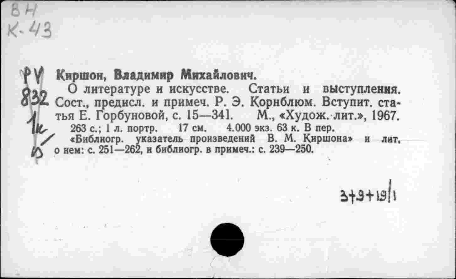 ﻿Киршон, Владимир Михайлович.
О литературе и искусстве. Статьи и выступления. Сост., предисл. и примеч. Р. Э. Корнблюм. Вступит, статья Е. Горбуновой, с. 15—34]. М., «Худож. лит.», 1967.
263 с.; 1л. портр. 17 см. 4.000 экз. 63 к. В пер.
<Библиогр. указатель произведений В. М. Киршона» и лит. о нем: с. 251—262, и библиогр. в примеч.: с. 239—250.